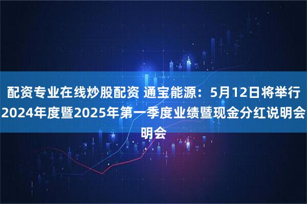 配资专业在线炒股配资 通宝能源：5月12日将举行2024年度暨2025年第一季度业绩暨现金分红说明会