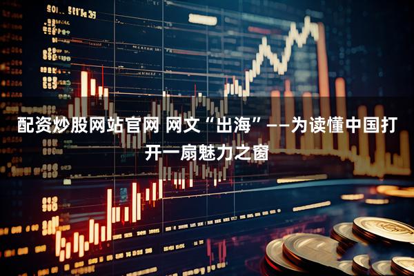 配资炒股网站官网 网文“出海”——为读懂中国打开一扇魅力之窗