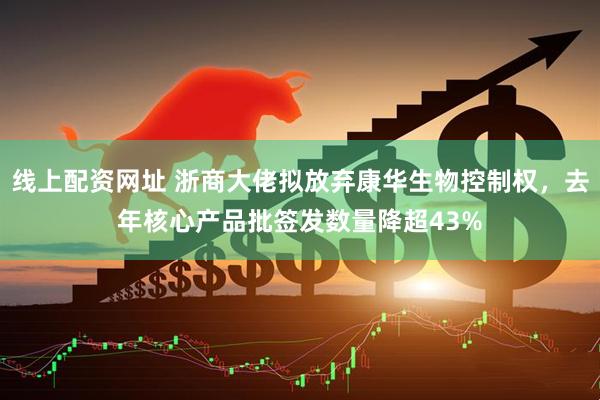 线上配资网址 浙商大佬拟放弃康华生物控制权，去年核心产品批签发数量降超43%
