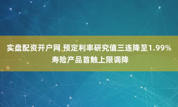 实盘配资开户网 预定利率研究值三连降至1.99% 寿险产品首触上限调降