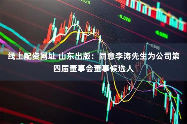 线上配资网址 山东出版：同意李涛先生为公司第四届董事会董事候选人