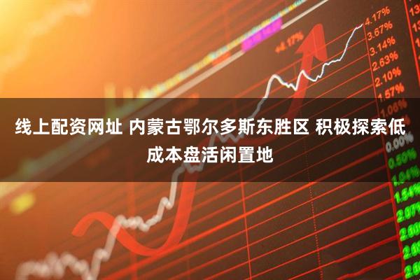 线上配资网址 内蒙古鄂尔多斯东胜区 积极探索低成本盘活闲置地