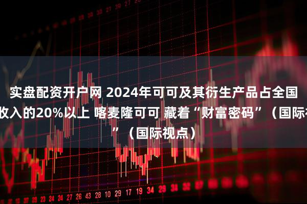 实盘配资开户网 2024年可可及其衍生产品占全国出口收入的20%以上 喀麦隆可可 藏着“财富密码”（国际视点）