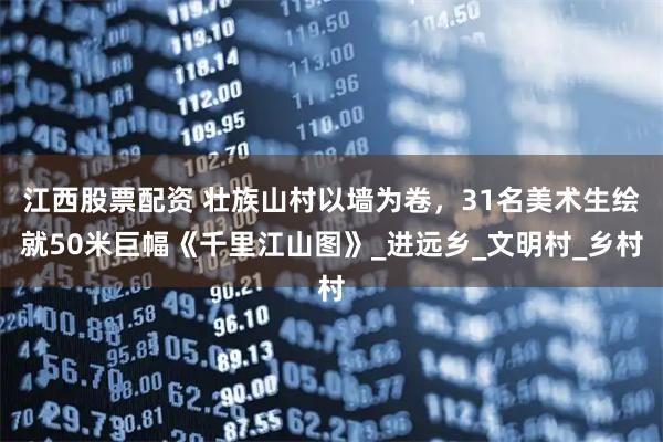 江西股票配资 壮族山村以墙为卷，31名美术生绘就50米巨幅《千里江山图》_进远乡_文明村_乡村