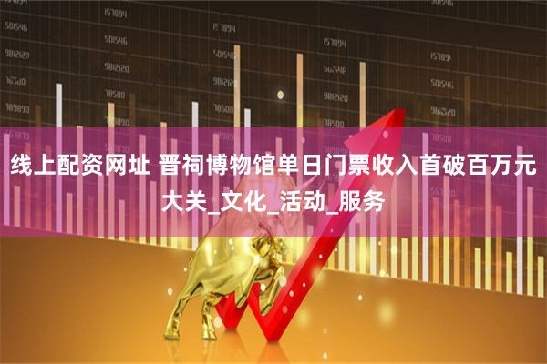 线上配资网址 晋祠博物馆单日门票收入首破百万元大关_文化_活动_服务
