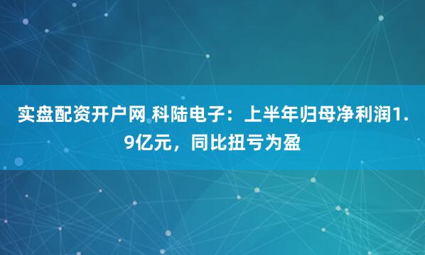 实盘配资开户网 科陆电子：上半年归母净利润1.9亿元，同比扭亏为盈