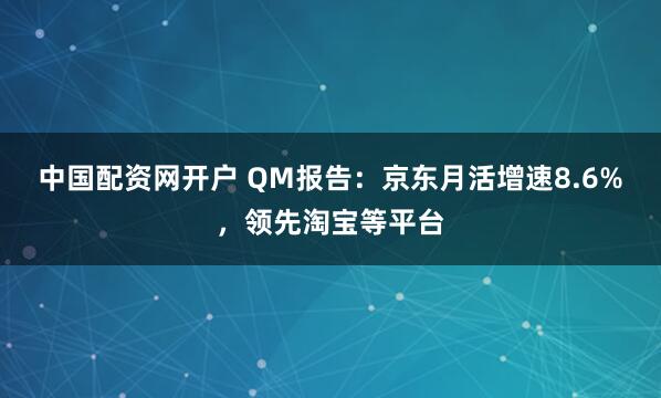 中国配资网开户 QM报告:京东月活增速8.6%,领先淘宝等平台