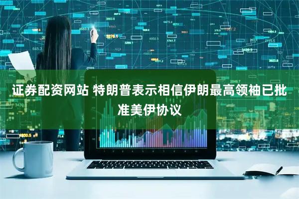 证券配资网站 特朗普表示相信伊朗最高领袖已批准美伊协议