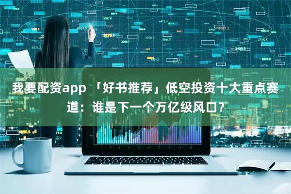 我要配资app 「好书推荐」低空投资十大重点赛道:谁是下一个万亿级风口?