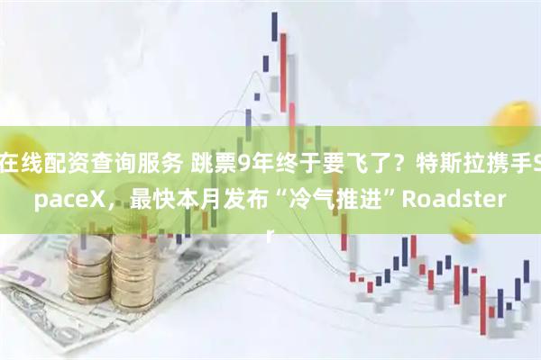 在线配资查询服务 跳票9年终于要飞了？特斯拉携手SpaceX，最快本月发布“冷气推进”Roadster