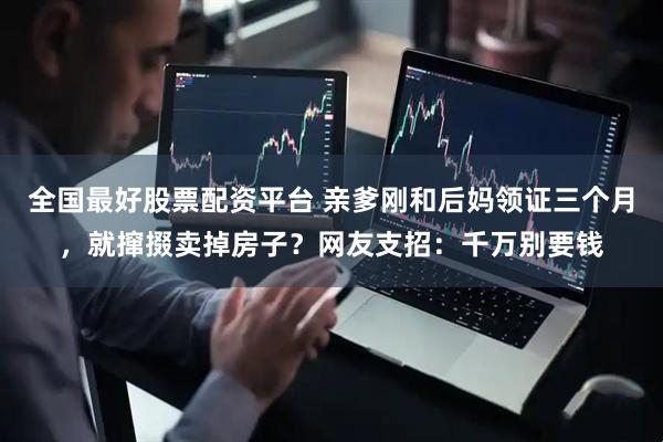 全国最好股票配资平台 亲爹刚和后妈领证三个月，就撺掇卖掉房子？网友支招：千万别要钱