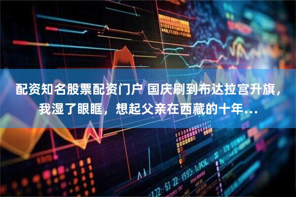 配资知名股票配资门户 国庆刷到布达拉宫升旗，我湿了眼眶，想起父亲在西藏的十年…